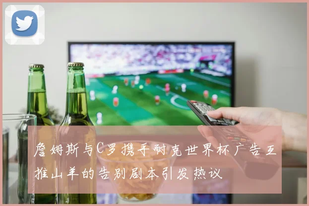 詹姆斯与C罗携手耐克世界杯广告互推山羊的告别剧本引发热议