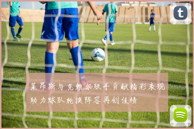 莱昂斯与克赖尔联手贡献精彩表现助力球队轮换阵容再创佳绩
