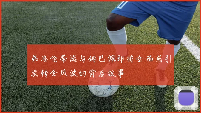 弗洛伦蒂诺与姆巴佩即将会面或引发转会风波的背后故事
