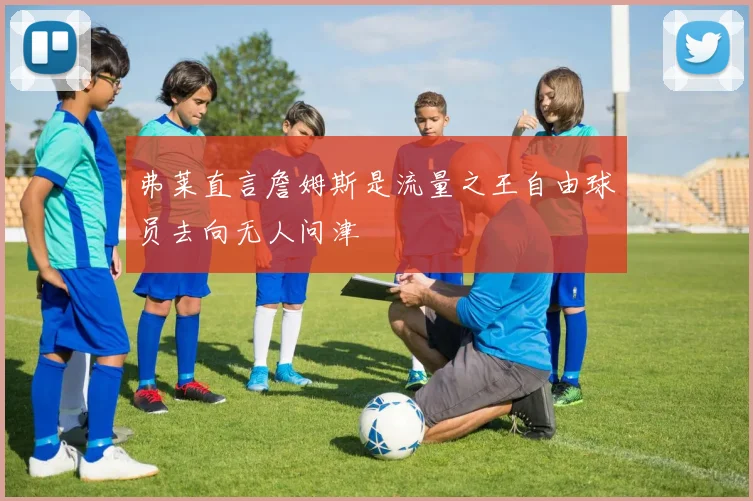 弗莱直言詹姆斯是流量之王自由球员去向无人问津