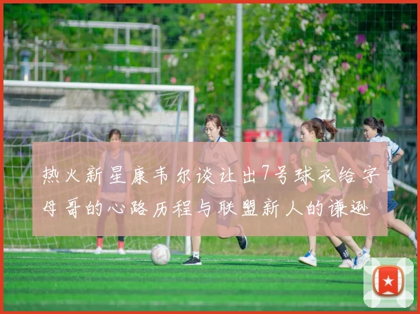 热火新星康韦尔谈让出7号球衣给字母哥的心路历程与联盟新人的谦逊态度