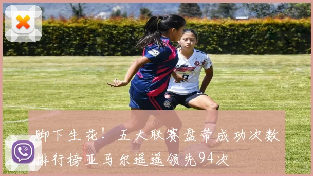 脚下生花！五大联赛盘带成功次数排行榜亚马尔遥遥领先94次
