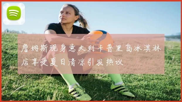 詹姆斯现身意大利卡普里岛冰淇淋店享受夏日清凉引发热议