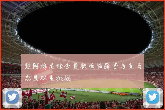 楚阿梅尼转会曼联面临薪资与皇马态度双重挑战