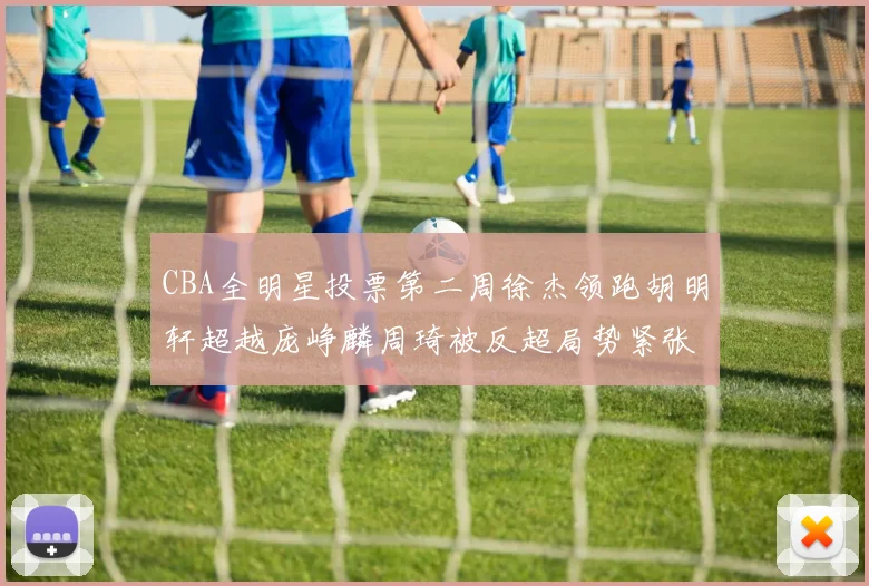 CBA全明星投票第二周徐杰领跑胡明轩超越庞峥麟周琦被反超局势紧张