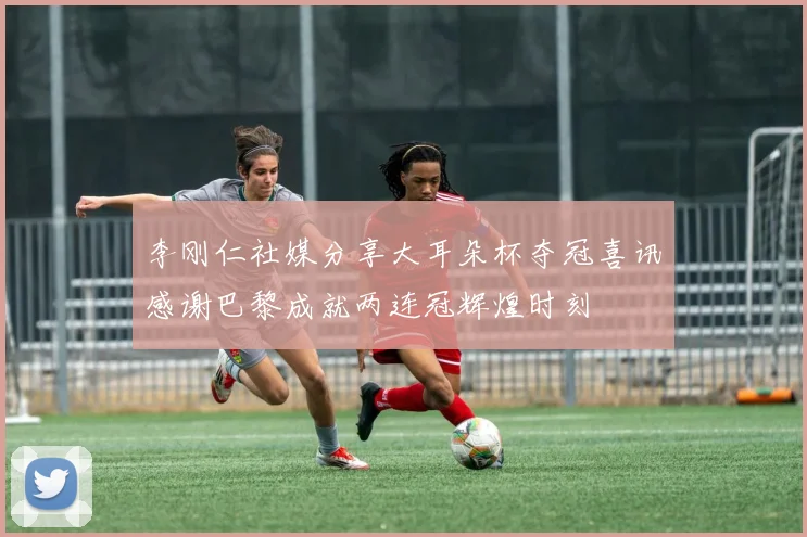 李刚仁社媒分享大耳朵杯夺冠喜讯感谢巴黎成就两连冠辉煌时刻