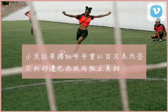 小莫拉蒂揭秘爷爷曾以百万美元签贝利却遭巴西政府阻止真相