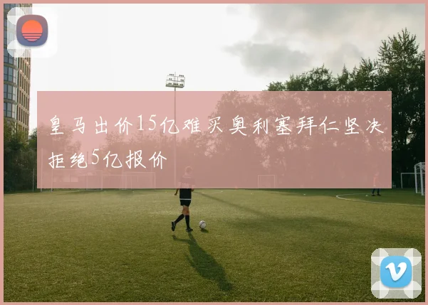 皇马出价15亿难买奥利塞拜仁坚决拒绝5亿报价
