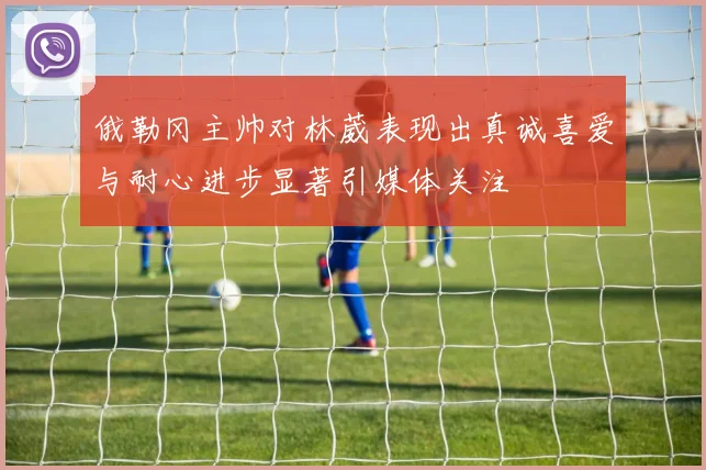 俄勒冈主帅对林葳表现出真诚喜爱与耐心进步显著引媒体关注