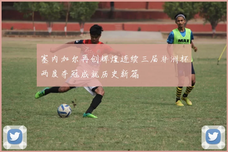 塞内加尔再创辉煌连续三届非洲杯两度夺冠成就历史新篇