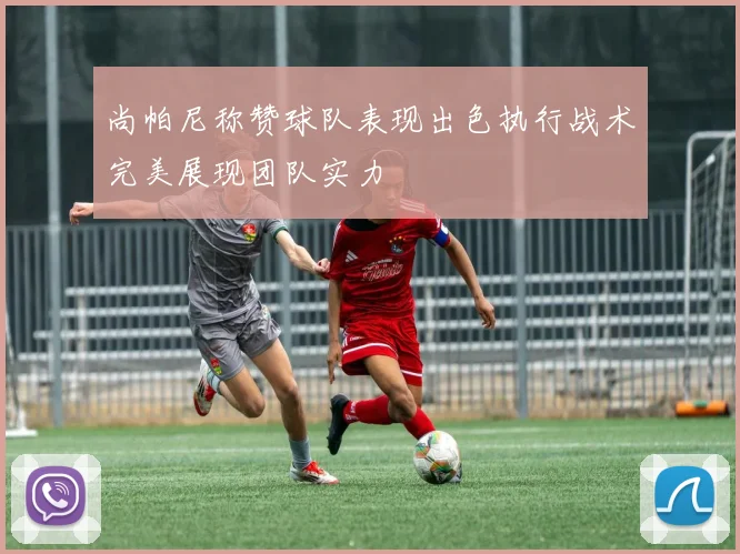 尚帕尼称赞球队表现出色执行战术完美展现团队实力