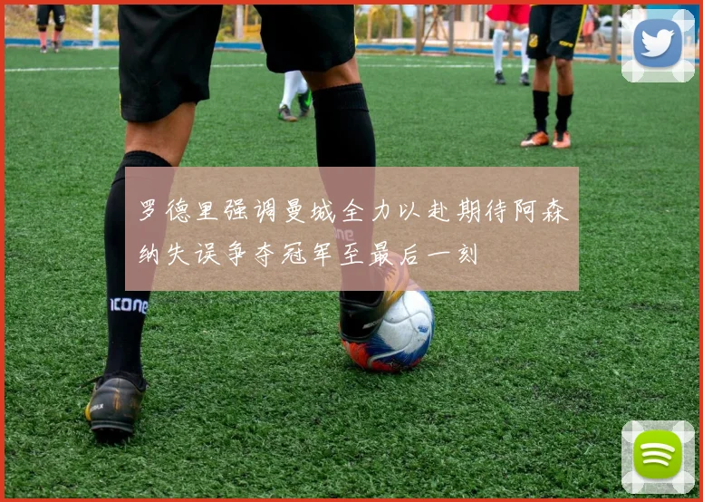 罗德里强调曼城全力以赴期待阿森纳失误争夺冠军至最后一刻