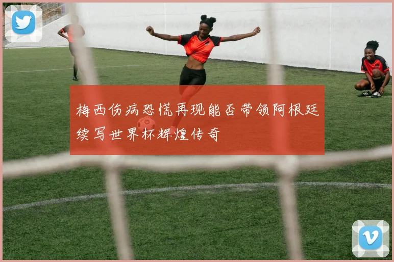 梅西伤病恐慌再现能否带领阿根廷续写世界杯辉煌传奇