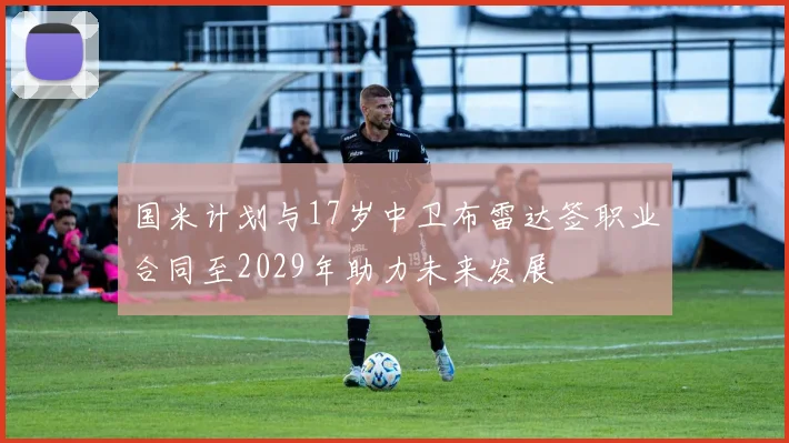 国米计划与17岁中卫布雷达签职业合同至2029年助力未来发展