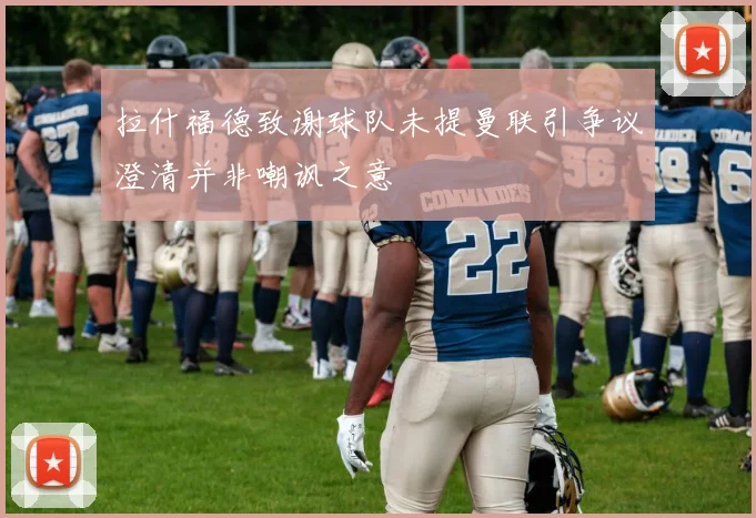 拉什福德致谢球队未提曼联引争议澄清并非嘲讽之意
