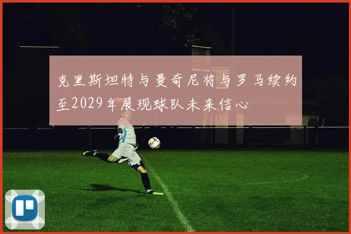 克里斯坦特与曼奇尼将与罗马续约至2029年展现球队未来信心