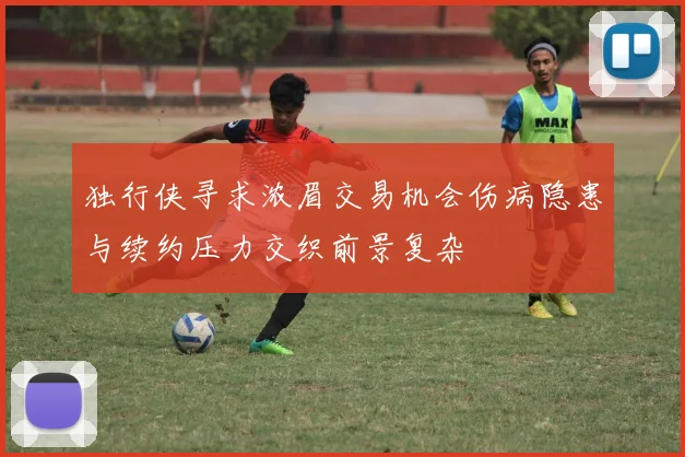 独行侠寻求浓眉交易机会伤病隐患与续约压力交织前景复杂
