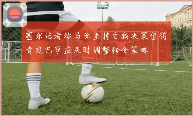 塞尔记者称马竞坚持自我决策值得肯定巴萨应及时调整转会策略