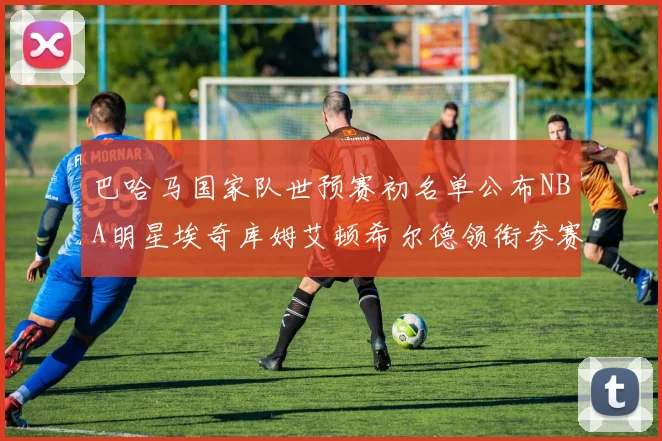 巴哈马国家队世预赛初名单公布NBA明星埃奇库姆艾顿希尔德领衔参赛阵容
