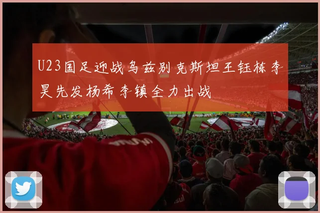 U23国足迎战乌兹别克斯坦王钰栋李昊先发杨希李镇全力出战
