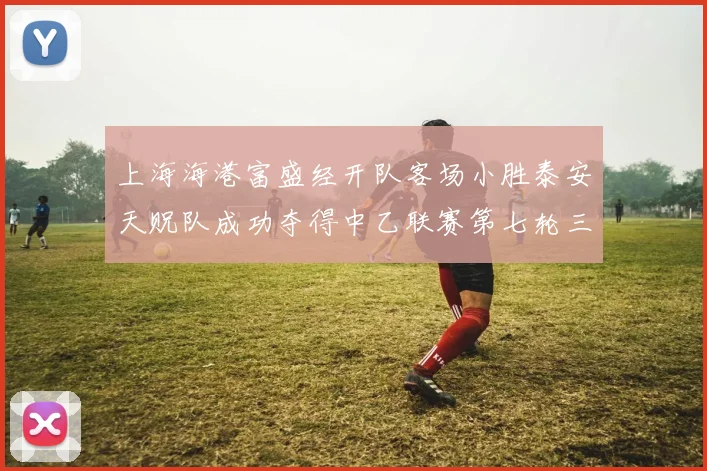上海海港富盛经开队客场小胜泰安天贶队成功夺得中乙联赛第七轮三分