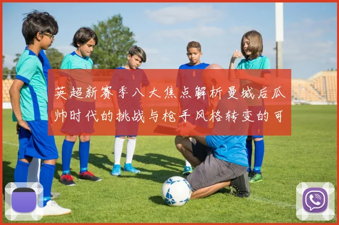 英超新赛季八大焦点解析曼城后瓜帅时代的挑战与枪手风格转变的可能性