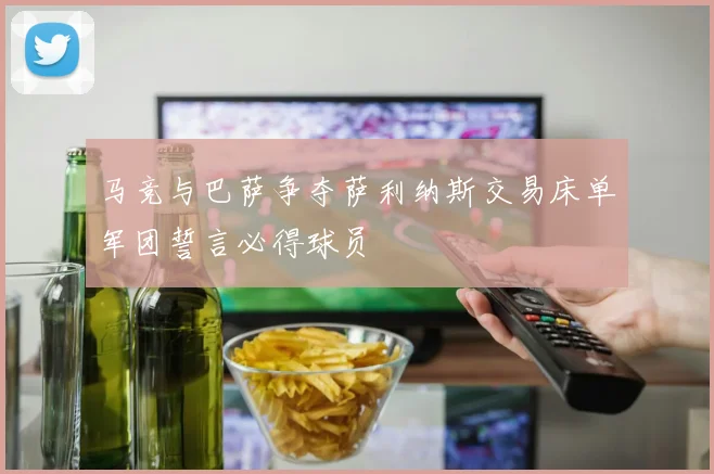 马竞与巴萨争夺萨利纳斯交易床单军团誓言必得球员