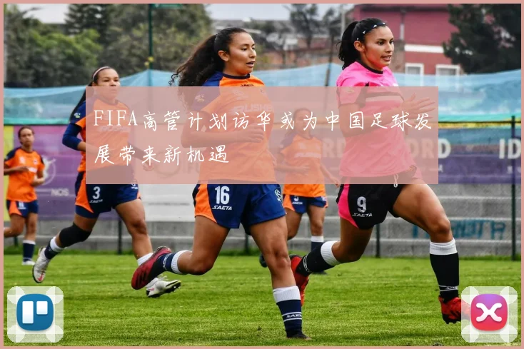 FIFA高管计划访华或为中国足球发展带来新机遇