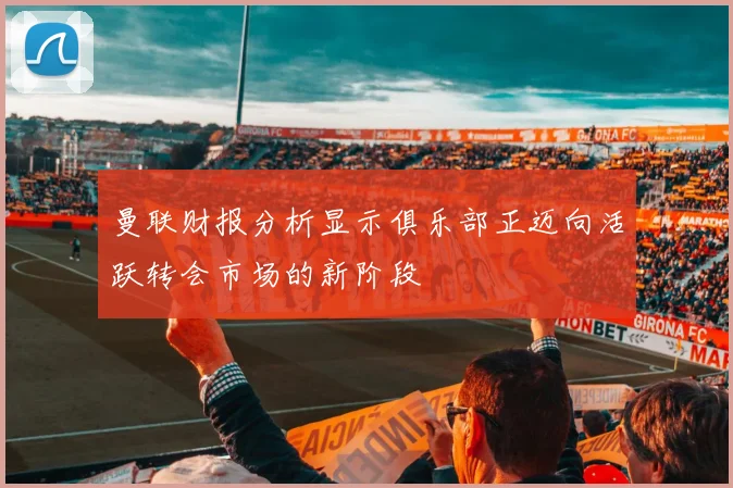 曼联财报分析显示俱乐部正迈向活跃转会市场的新阶段